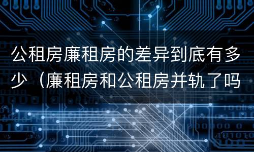 公租房廉租房的差异到底有多少（廉租房和公租房并轨了吗）