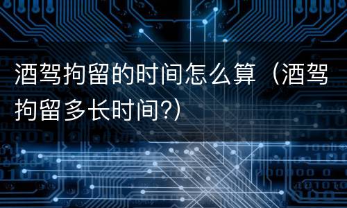酒驾拘留的时间怎么算（酒驾拘留多长时间?）