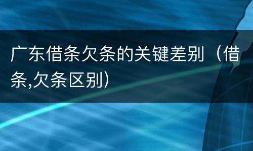 广东借条欠条的关键差别（借条,欠条区别）