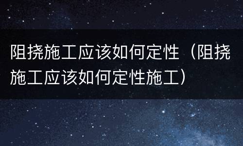 阻挠施工应该如何定性（阻挠施工应该如何定性施工）
