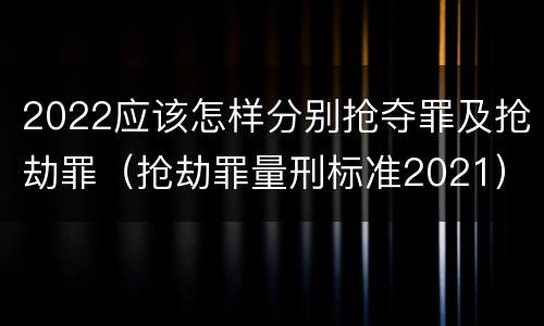 2022应该怎样分别抢夺罪及抢劫罪（抢劫罪量刑标准2021）