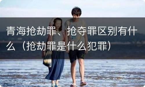 青海抢劫罪、抢夺罪区别有什么（抢劫罪是什么犯罪）
