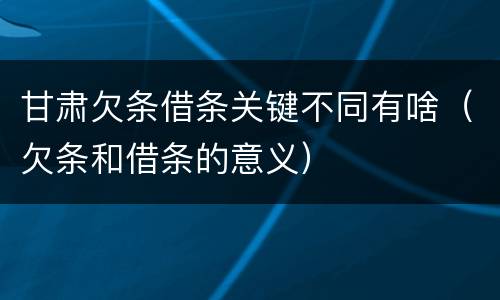 甘肃欠条借条关键不同有啥（欠条和借条的意义）