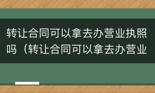 转让合同可以拿去办营业执照吗（转让合同可以拿去办营业执照吗）