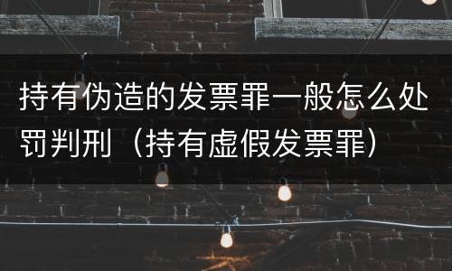 持有伪造的发票罪一般怎么处罚判刑（持有虚假发票罪）