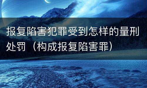 报复陷害犯罪受到怎样的量刑处罚（构成报复陷害罪）