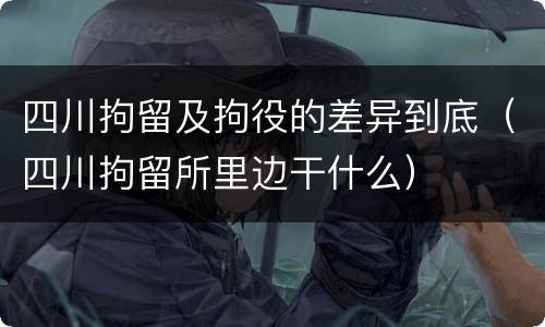 四川拘留及拘役的差异到底（四川拘留所里边干什么）
