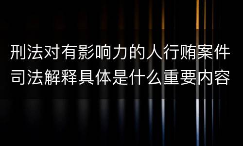 刑法对有影响力的人行贿案件司法解释具体是什么重要内容