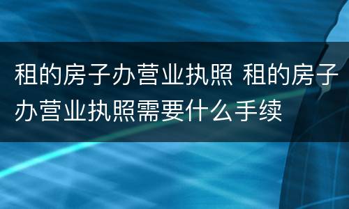 租的房子办营业执照 租的房子办营业执照需要什么手续