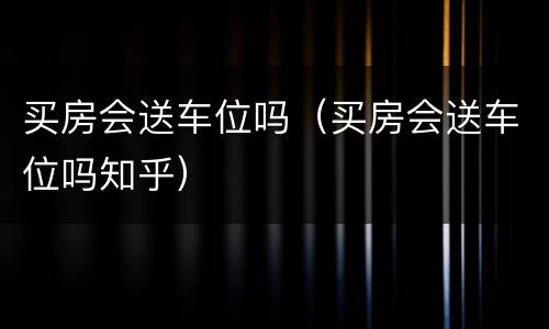 买房会送车位吗（买房会送车位吗知乎）