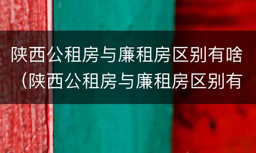 陕西公租房与廉租房区别有啥（陕西公租房与廉租房区别有啥不同）