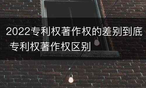 2022专利权著作权的差别到底 专利权著作权区别
