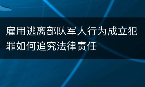 雇用逃离部队军人行为成立犯罪如何追究法律责任