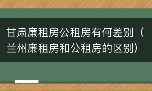 甘肃廉租房公租房有何差别（兰州廉租房和公租房的区别）