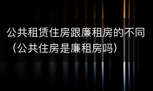 公共租赁住房跟廉租房的不同（公共住房是廉租房吗）