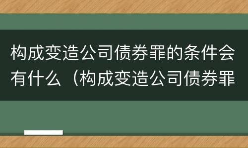 构成变造公司债券罪的条件会有什么（构成变造公司债券罪的条件会有什么后果）