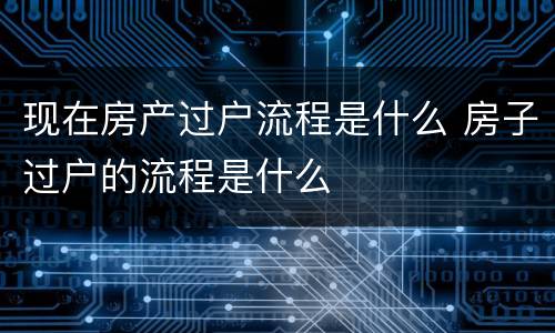 现在房产过户流程是什么 房子过户的流程是什么