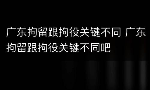 广东拘留跟拘役关键不同 广东拘留跟拘役关键不同吧