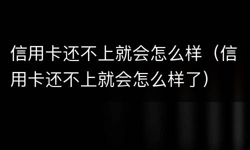 信用卡还不上就会怎么样（信用卡还不上就会怎么样了）