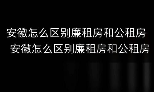 安徽怎么区别廉租房和公租房 安徽怎么区别廉租房和公租房的区别