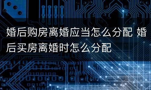 婚后购房离婚应当怎么分配 婚后买房离婚时怎么分配