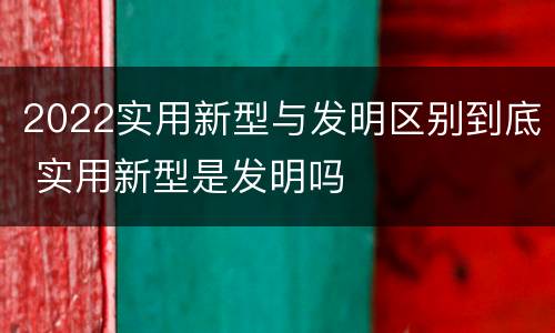 2022实用新型与发明区别到底 实用新型是发明吗
