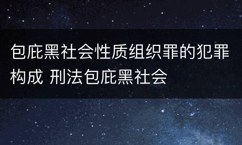包庇黑社会性质组织罪的犯罪构成 刑法包庇黑社会