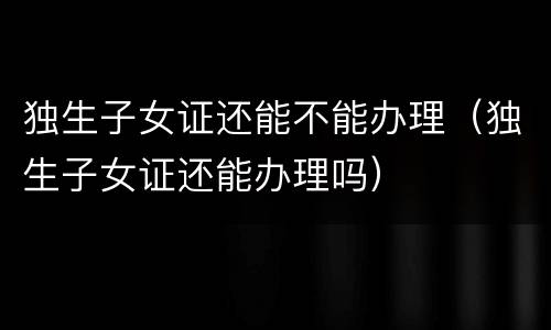 独生子女证还能不能办理（独生子女证还能办理吗）