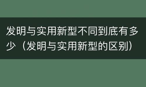 发明与实用新型不同到底有多少（发明与实用新型的区别）