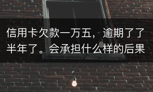 信用卡欠款一万五，逾期了了半年了。会承担什么样的后果