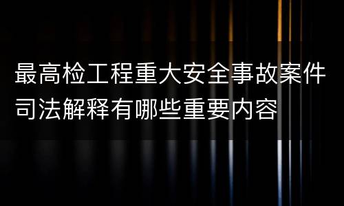 最高检工程重大安全事故案件司法解释有哪些重要内容