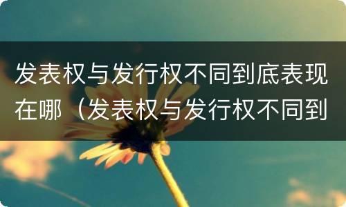 发表权与发行权不同到底表现在哪（发表权与发行权不同到底表现在哪方面）