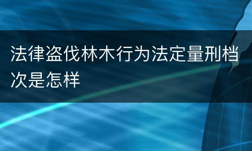 法律盗伐林木行为法定量刑档次是怎样