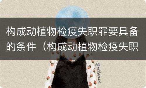 构成动植物检疫失职罪要具备的条件（构成动植物检疫失职罪要具备的条件有哪些）