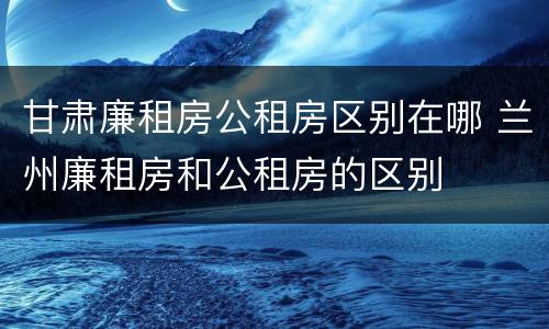 甘肃廉租房公租房区别在哪 兰州廉租房和公租房的区别