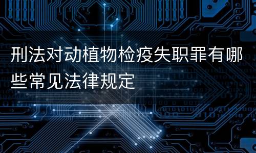 刑法对动植物检疫失职罪有哪些常见法律规定