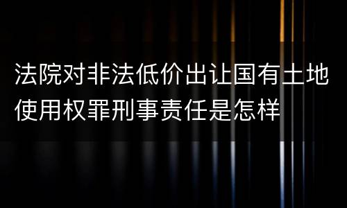 法院对非法低价出让国有土地使用权罪刑事责任是怎样