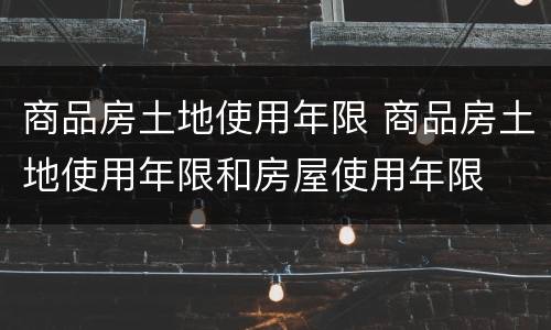 商品房土地使用年限 商品房土地使用年限和房屋使用年限