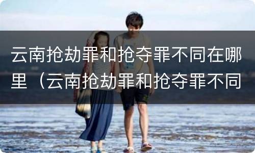 云南抢劫罪和抢夺罪不同在哪里（云南抢劫罪和抢夺罪不同在哪里处理）