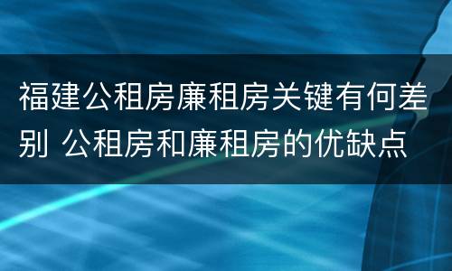福建公租房廉租房关键有何差别 公租房和廉租房的优缺点