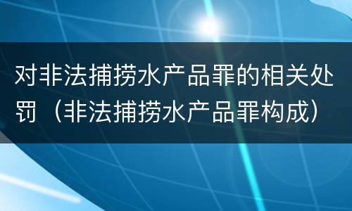 对非法捕捞水产品罪的相关处罚（非法捕捞水产品罪构成）