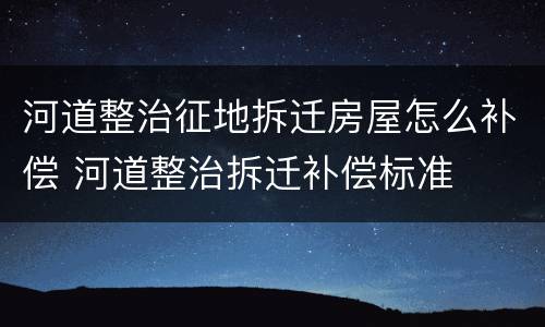 河道整治征地拆迁房屋怎么补偿 河道整治拆迁补偿标准