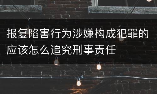 报复陷害行为涉嫌构成犯罪的应该怎么追究刑事责任