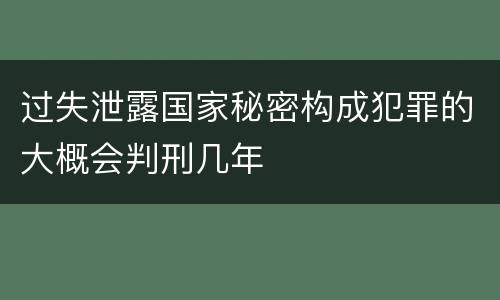 过失泄露国家秘密构成犯罪的大概会判刑几年