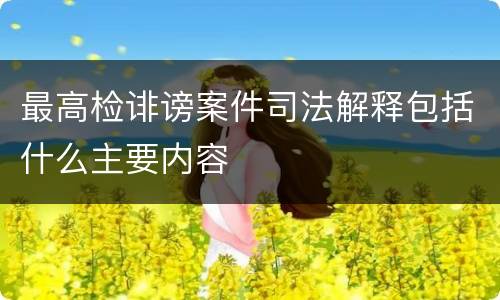 最高检诽谤案件司法解释包括什么主要内容