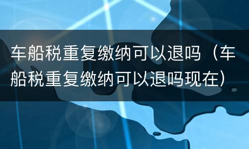 车船税重复缴纳可以退吗（车船税重复缴纳可以退吗现在）