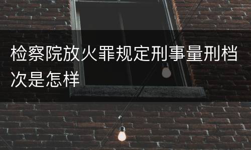 检察院放火罪规定刑事量刑档次是怎样