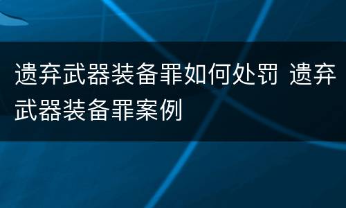 遗弃武器装备罪如何处罚 遗弃武器装备罪案例