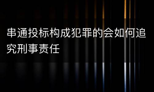 串通投标构成犯罪的会如何追究刑事责任