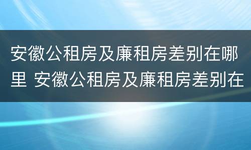 安徽公租房及廉租房差别在哪里 安徽公租房及廉租房差别在哪里啊